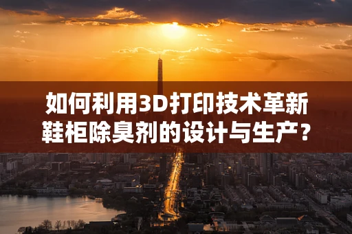 如何利用3D打印技术革新鞋柜除臭剂的设计与生产？