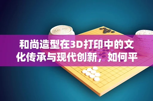 和尚造型在3D打印中的文化传承与现代创新，如何平衡传统与未来？