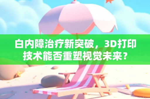 白内障治疗新突破，3D打印技术能否重塑视觉未来？