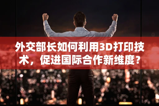 外交部长如何利用3D打印技术，促进国际合作新维度？