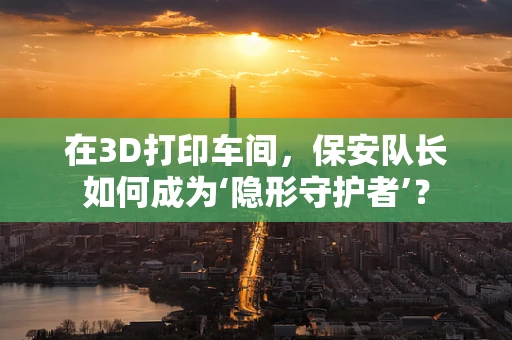 在3D打印车间，保安队长如何成为‘隐形守护者’？