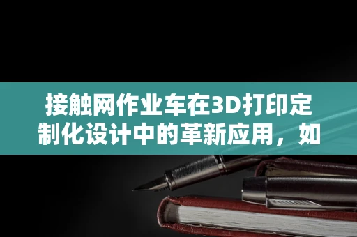 接触网作业车在3D打印定制化设计中的革新应用，如何实现高效、精准的作业？