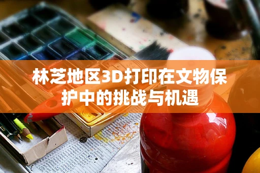 林芝地区3D打印在文物保护中的挑战与机遇