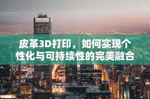 皮革3D打印，如何实现个性化与可持续性的完美融合？