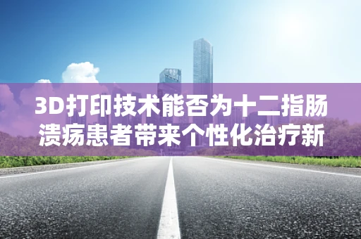 3D打印技术能否为十二指肠溃疡患者带来个性化治疗新希望？