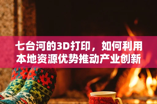 七台河的3D打印，如何利用本地资源优势推动产业创新？