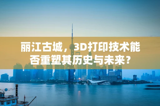 丽江古城，3D打印技术能否重塑其历史与未来？