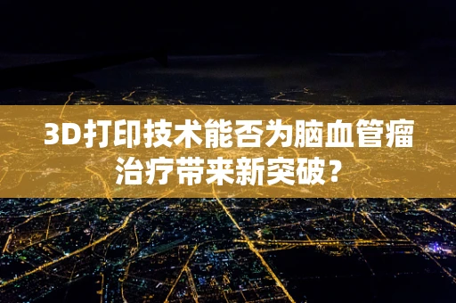 3D打印技术能否为脑血管瘤治疗带来新突破？