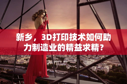新乡，3D打印技术如何助力制造业的精益求精？