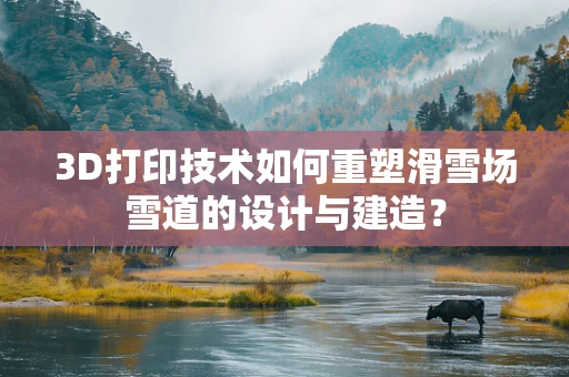 3D打印技术如何重塑滑雪场雪道的设计与建造？
