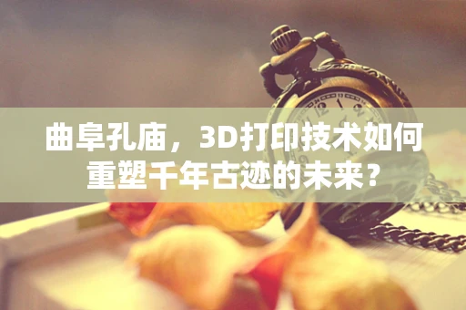 曲阜孔庙，3D打印技术如何重塑千年古迹的未来？