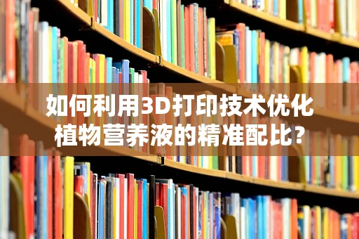 如何利用3D打印技术优化植物营养液的精准配比？