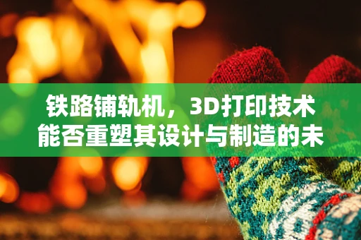 铁路铺轨机，3D打印技术能否重塑其设计与制造的未来？