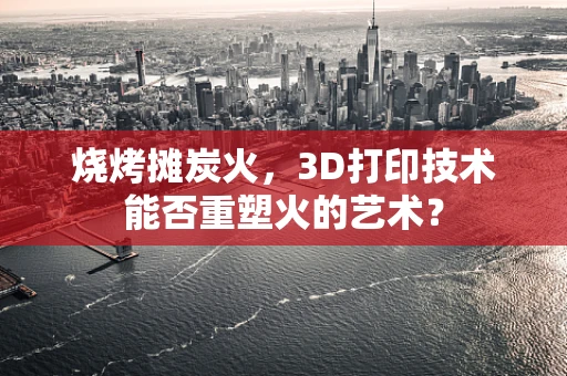 烧烤摊炭火，3D打印技术能否重塑火的艺术？