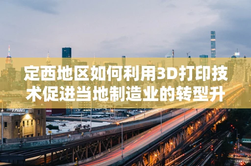 定西地区如何利用3D打印技术促进当地制造业的转型升级？