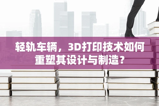 轻轨车辆，3D打印技术如何重塑其设计与制造？
