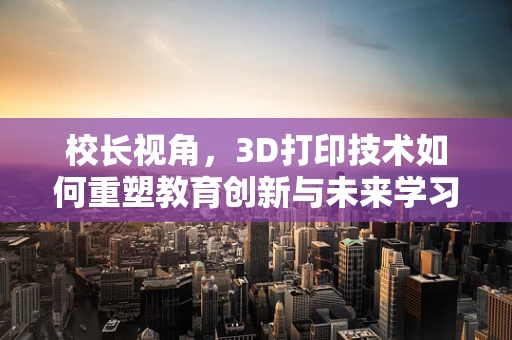 校长视角，3D打印技术如何重塑教育创新与未来学习体验？