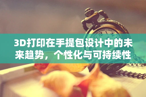 3D打印在手提包设计中的未来趋势，个性化与可持续性的完美融合？