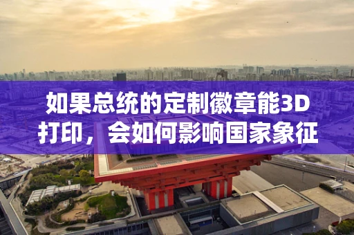 如果总统的定制徽章能3D打印，会如何影响国家象征的制造与安全？