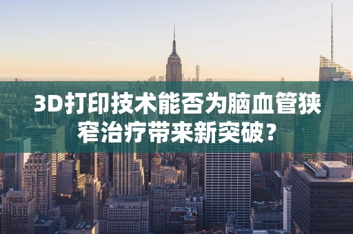 3D打印技术能否为脑血管狭窄治疗带来新突破？