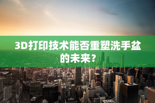 3D打印技术能否重塑洗手盆的未来？