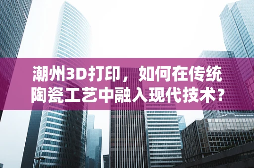 潮州3D打印，如何在传统陶瓷工艺中融入现代技术？