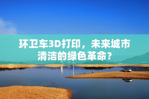 环卫车3D打印，未来城市清洁的绿色革命？