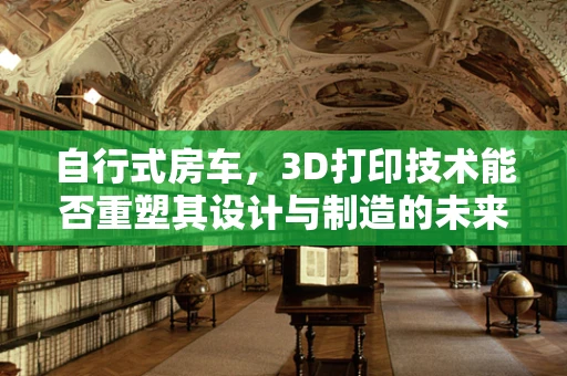 自行式房车，3D打印技术能否重塑其设计与制造的未来？