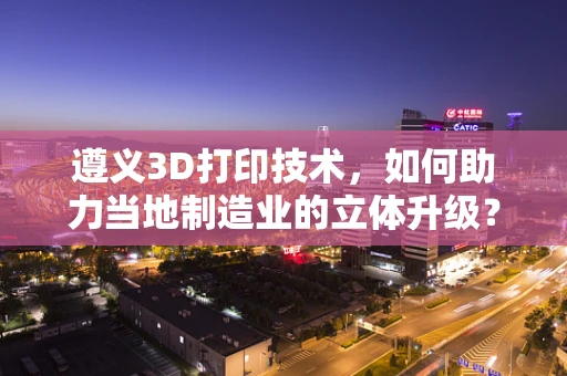 遵义3D打印技术，如何助力当地制造业的立体升级？
