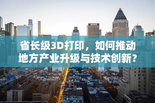 省长级3D打印，如何推动地方产业升级与技术创新？