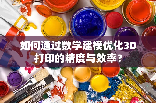 如何通过数学建模优化3D打印的精度与效率？