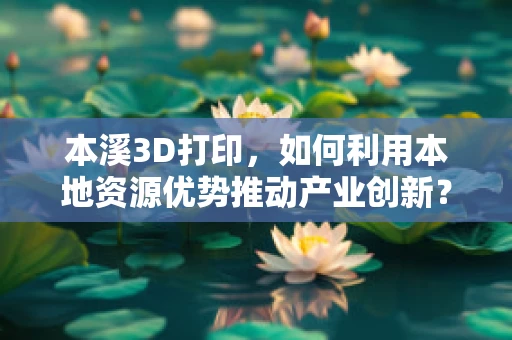本溪3D打印，如何利用本地资源优势推动产业创新？
