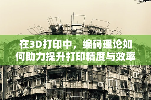 在3D打印中，编码理论如何助力提升打印精度与效率？