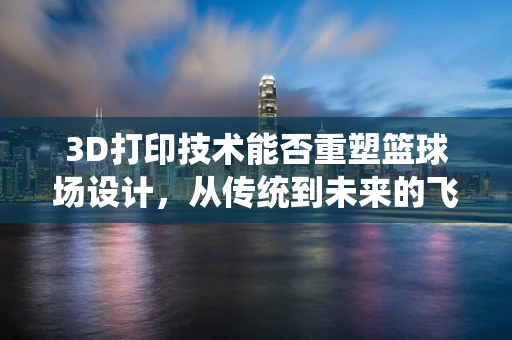3D打印技术能否重塑篮球场设计，从传统到未来的飞跃？