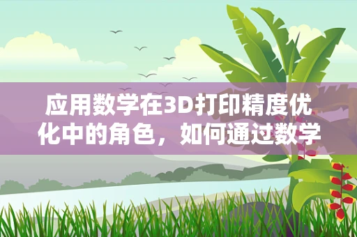 应用数学在3D打印精度优化中的角色，如何通过数学模型提升打印质量？
