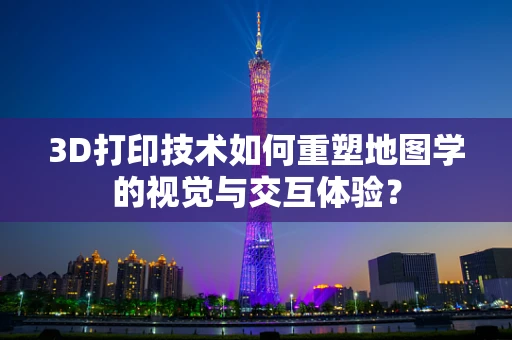 3D打印技术如何重塑地图学的视觉与交互体验？