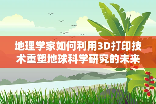 地理学家如何利用3D打印技术重塑地球科学研究的未来？