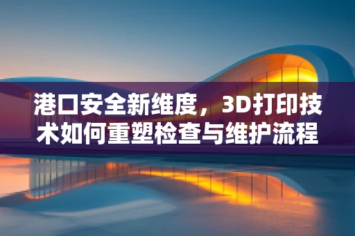 港口安全新维度，3D打印技术如何重塑检查与维护流程？