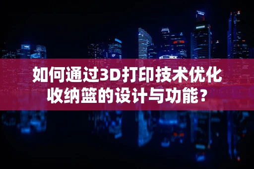 如何通过3D打印技术优化收纳篮的设计与功能？