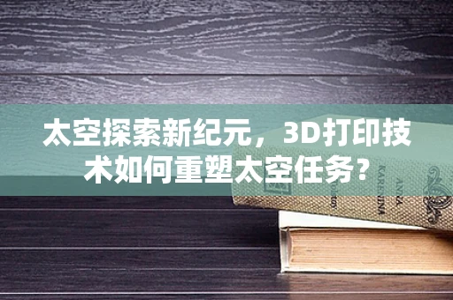 太空探索新纪元，3D打印技术如何重塑太空任务？