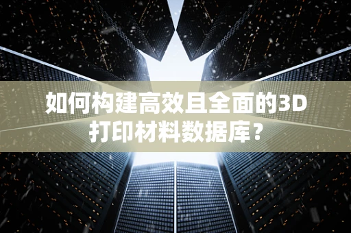 如何构建高效且全面的3D打印材料数据库？