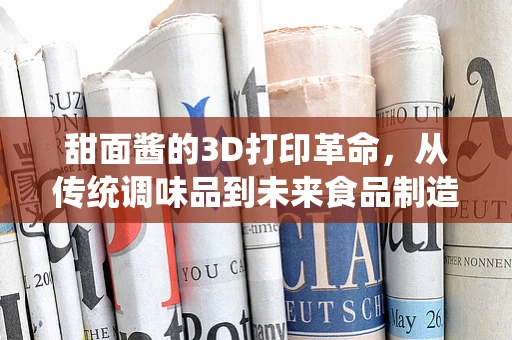 甜面酱的3D打印革命，从传统调味品到未来食品制造的跨界探索