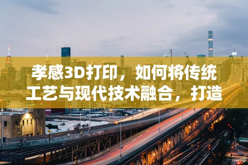 孝感3D打印，如何将传统工艺与现代技术融合，打造文化传承新路径？