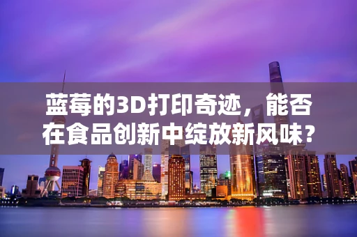蓝莓的3D打印奇迹，能否在食品创新中绽放新风味？