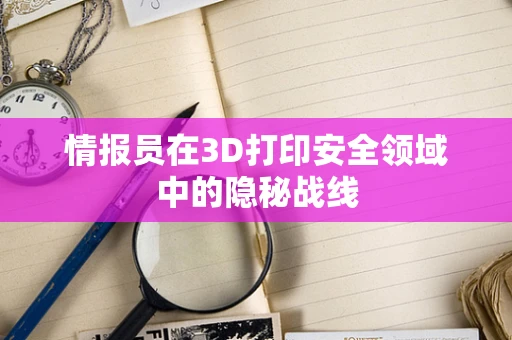 情报员在3D打印安全领域中的隐秘战线