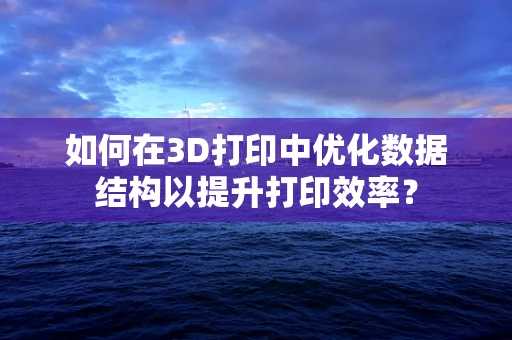 如何在3D打印中优化数据结构以提升打印效率？