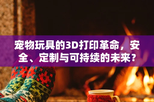 宠物玩具的3D打印革命，安全、定制与可持续的未来？