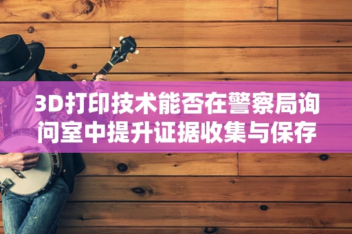 3D打印技术能否在警察局询问室中提升证据收集与保存的效率？