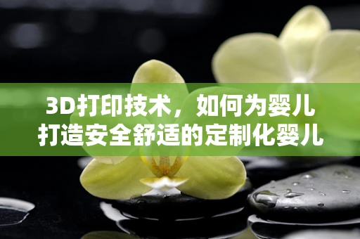 3D打印技术，如何为婴儿打造安全舒适的定制化婴儿床？