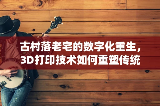 古村落老宅的数字化重生，3D打印技术如何重塑传统建筑之美？